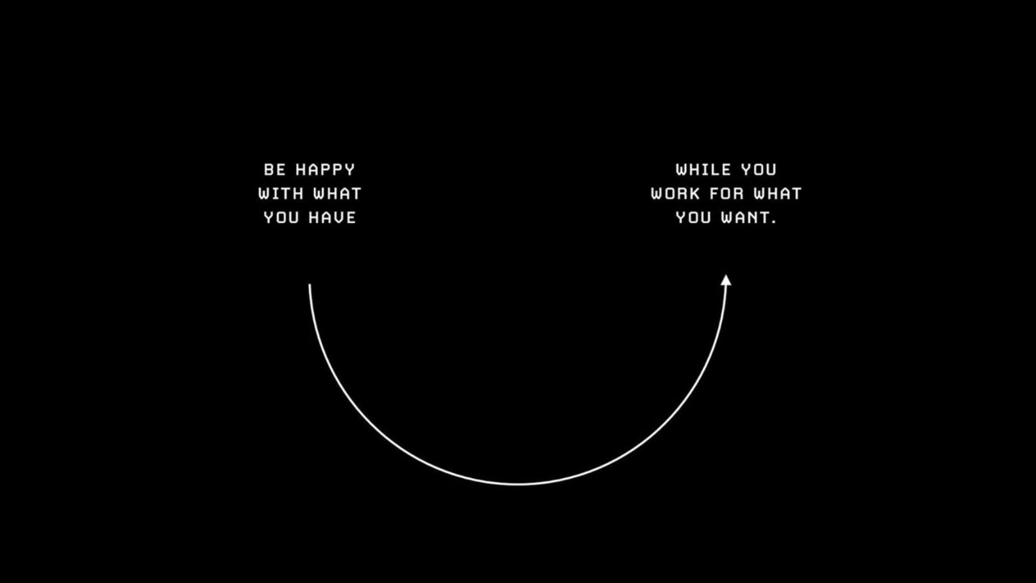 “Be happy with what you have while you work for what you want.”